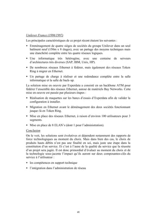 Unilever France (1996/1997)
Les principales caractéristiques de ce projet récent étaient les suivantes :
• Emménagement de quatre sièges de sociétés du groupe Unilever dans un seul
  batîment neuf (150m x 8 étages), avec un partage des moyens techniques mais
  une étanchéité complète entre les quatre réseaux logiques.
• Une informatique très hétérogène, avec une                 centaine    de    serveurs
  d’architectures très diverses (SAP, IBM, Unix, HP).
• De nombreux réseaux Ethernet à fédérer, mais également des réseaux Token
  Ring à migrer en Ethernet.
• Un partage de charge à réaliser et une redondance complète entre la salle
  informatique et la salle de back- up.
La solution mise en oeuvre par Experdata a consisté en un backbone ATM pour
fédérer l’ensemble des réseaux Ethernet, autour de matériels Bay Networks. Cette
mise en oeuvre est passée par plusieurs étapes :
• Réalisation de maquettes sur les bancs d’essais d’Experdata afin de valider la
  configuration à installer.
• Migration en Ethernet avant le déménagement des deux sociétés fonctionnant
  jusque- là en Token Ring.
• Mise en place des réseaux Ethernet, à raison d’environ 100 utilisateurs pour 3
  segments.
• Mise en place de 8 ELAN’s (dont 1 pour l’administration).
Conclusion
On le voit, les solutions sont évolutives et dépendent notamment des rapports de
force technologiques au moment du choix. Mais dans bien des cas, le choix de
produits hauts débits n’est pas une finalité en soi, mais juste une étape dans la
constitution d’un service. Et c’est à l’aune de la qualité du service que la réussite
d’un projet sera jugée. Il est donc primordial d’évaluer au moment du choix et de
la technologie sous-jacente l’impact qu’ils auront sur deux composantes-clés du
service à l’utilisateur :
• les compétences en support technique
• l’intégration dans l’administration de réseau




                                          49
 