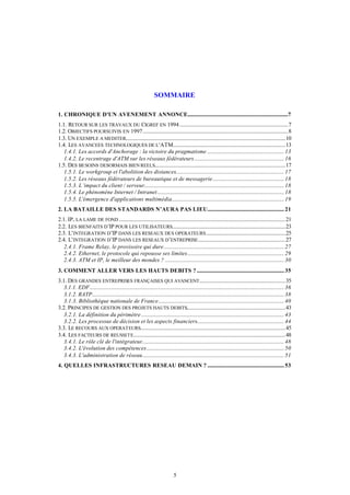 SOMMAIRE

1. CHRONIQUE D'UN AVENEMENT ANNONCE............................................................................7
1.1. RETOUR SUR LES TRAVAUX DU CIGREF EN 1994 ..................................................................................7
1.2. OBJECTIFS POURSUIVIS EN 1997..............................................................................................................8
1.3. UN EXEMPLE A MEDITER.........................................................................................................................10
1.4. LES AVANCEES TECHNOLOGIQUES DE L 'ATM.....................................................................................13
   1.4.1. Les accords d'Anchorage : la victoire du pragmatisme .......................................................... 13
   1.4.2. Le recentrage d'ATM sur les réseaux fédérateurs.................................................................... 16
1.5. DES BESOINS DESORMAIS BIEN REELS...................................................................................................17
   1.5.1. Le workgroup et l'abolition des distances.................................................................................. 17
   1.5.2. Les réseaux fédérateurs de bureautique et de messagerie...................................................... 18
   1.5.3. L’impact du client / serveur.......................................................................................................... 18
   1.5.4. Le phénomène Internet / Intranet................................................................................................ 18
   1.5.5. L'émergence d'applications multimédia..................................................................................... 19
2. LA BATAILLE DES STANDARDS N’AURA PAS LIEU.......................................................... 21
2.1. IP, LA LAME DE FOND ..............................................................................................................................21
2.2. LES BIENFAITS D’IP POUR LES UTILISATEURS......................................................................................23
2.3. L’INTEGRATION D’IP DANS LES RESEAUX DES OPERATEURS ............................................................25
2.4. L’INTEGRATION D’IP DANS LES RESEAUX D’ENTREPRISE ..................................................................27
   2.4.1. Frame Relay, le provisoire qui dure........................................................................................... 27
   2.4.2. Ethernet, le protocole qui repousse ses limites......................................................................... 29
   2.4.3. ATM et IP, le meilleur des mondes ? .......................................................................................... 30
3. COMMENT ALLER VERS LES HAUTS DEBITS ? .................................................................. 35
3.1. DES GRANDES ENTREPRISES FRANÇAISES QUI AVANCENT .................................................................35
   3.1.1. EDF................................................................................................................................................... 36
   3.1.2. RATP................................................................................................................................................. 38
   3.1.3. Bibliothèque nationale de France............................................................................................... 40
3.2. PRINCIPES DE GESTION DES PROJETS HAUTS DEBITS...........................................................................43
   3.2.1. La définition du périmètre ............................................................................................................ 43
   3.2.2. Les processus de décision et les aspects financiers.................................................................. 44
3.3. LE RECOURS AUX OPERATEURS..............................................................................................................45
3.4. LES FACTEURS DE REUSSITE...................................................................................................................48
   3.4.1. Le rôle clé de l'intégrateur............................................................................................................ 48
   3.4.2. L'évolution des compétences........................................................................................................ 50
   3.4.3. L'administration de réseau........................................................................................................... 51
4. QUELLES INFRASTRUCTURES RESEAU DEMAIN ? .......................................................... 53




                                                                                5
 