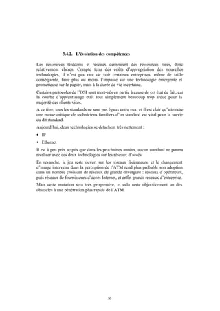 3.4.2. L'évolution des compétences

Les ressources télécoms et réseaux demeurent des ressources rares, donc
relativement chères. Compte tenu des coûts d’appropriation des nouvelles
technologies, il n’est pas rare de voir certaines entreprises, même de taille
conséquente, faire plus ou moins l’impasse sur une technologie émergente et
prometteuse sur le papier, mais à la durée de vie incertaine.
Certains protocoles de l’OSI sont mort-nés en partie à cause de cet état de fait, car
la courbe d’apprentissage etait tout simplement beaucoup trop ardue pour la
majorité des clients visés.
A ce titre, tous les standards ne sont pas égaux entre eux, et il est clair qu’atteindre
une masse critique de techniciens familiers d’un standard est vital pour la survie
du dit standard.
Aujourd’hui, deux technologies se détachent très nettement :
• IP
• Ethernet
Il est à peu près acquis que dans les prochaines années, aucun standard ne pourra
rivaliser avec ces deux technologies sur les réseaux d’accès.
En revanche, le jeu reste ouvert sur les réseaux fédérateurs, et le changement
d’image intervenu dans la perception de l’ATM rend plus probable son adoption
dans un nombre croissant de réseaux de grande envergure : réseaux d’opérateurs,
puis réseaux de fournisseurs d’accès Internet, et enfin grands réseaux d’entreprise.
Mais cette mutation sera très progressive, et cela reste objectivement un des
obstacles à une pénétration plus rapide de l’ATM.




                                          50
 