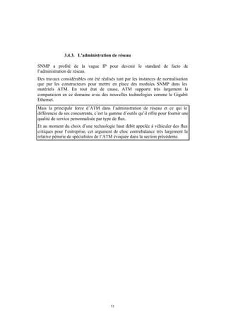 3.4.3. L'administration de réseau

SNMP a profité de la vague IP pour devenir le standard de facto de
l’administration de réseau.
Des travaux considérables ont été réalisés tant par les instances de normalisation
que par les constructeurs pour mettre en place des modules SNMP dans les
matériels ATM. En tout état de cause, ATM supporte très largement la
comparaison en ce domaine avec des nouvelles technologies comme le Gigabit
Ethernet.
Mais la principale force d’ATM dans l’administration de réseau et ce qui le
différencie de ses concurrents, c’est la gamme d’outils qu’il offre pour fournir une
qualité de service personnalisée par type de flux.
Et au moment du choix d’une technologie haut débit appelée à véhiculer des flux
critiques pour l’entreprise, cet argument de choc contrebalance très largement la
relative pénurie de spécialistes de l’ATM évoquée dans la section précédente.




                                        51
 