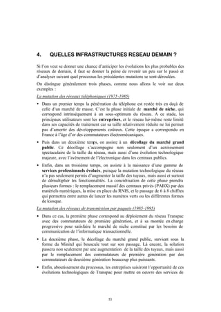 4.     QUELLES INFRASTRUCTURES RESEAU DEMAIN ?

Si l’on veut se donner une chance d’anticiper les évolutions les plus probables des
réseaux de demain, il faut se donner la peine de revenir un peu sur le passé et
d’analyser suivant quel processus les précédentes mutations se sont déroulées.
On distingue généralement trois phases, comme nous allons le voir sur deux
exemples :
La mutation des réseaux téléphoniques (1975-1985)
• Dans un premier temps la péné tration du téléphone est restée très en deçà de
  celle d’un marché de masse. C’est la phase initiale de marché de niche , qui
  correspond intrinsèquement à un sous-optimum du réseau. A ce stade, les
  principaux utilisateurs sont les entreprises, et le réseau lui- même reste limité
  dans ses capacités de traitement car sa taille relativement réduite ne lui permet
  pas d’amortir des développements coûteux. Cette époque a correspondu en
  France à l’âge d’or des commutateurs électromécaniques.
• Puis dans un deuxième temps, on assiste à un décollage du marché grand
  public. Ce décollage s’accompagne non seulement d’un acroissement
  spectaculaire de la taille du réseau, mais aussi d’une évolution technologique
  majeure, avec l’avènement de l’électronique dans les centraux publics.
• Enfin, dans un troisième temps, on assiste à la naissance d’une gamme de
  services professionnels évolués, puisque la mutation technologique du réseau
  n’a pas seulement permis d’augmenter la taille des tuyaux, mais aussi et surtout
  de démultiplier les fonctionnalités. La concrétisation de cette phase prendra
  plusieurs formes : le remplacement massif des centraux privés (PABX) par des
  matériels numériques, la mise en place du RNIS, et le passage de 6 à 8 chiffres
  qui permettra entre autres de lancer les numéros verts ou les différentes formes
  de kiosque.
La mutation des réseaux de transmission par paquets (1985-1995)
• Dans ce cas, la première phase correspond au déploiement du réseau Transpac
  avec des commutateurs de première génération, et à sa montée en charge
  progressive pour satisfaire le marché de niche constitué par les besoins de
  communication de l’informatique transactionnelle.
• La deuxième phase, le décollage du marché grand public, survient sous la
  forme du Minitel qui bouscule tout sur son passage. Là encore, la solution
  passera non seulement par une augmentation de la taille des tuyaux, mais aussi
  par le remplacement des commutateurs de première génération par des
  commutateurs de deuxième génération beaucoup plus puissants.
• Enfin, aboutissement du processus, les entreprises saisiront l’opportunité de ces
  évolutions technologiques de Transpac pour mettre en oeuvre des services de




                                        53
 