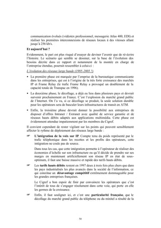 communication évolués (vidéotex professionnel, messagerie Atlas 400, EDI) et
    réaliser les premières interconnexions de réseaux locaux à des vitesses allant
    jusqu’à 256 kb/s.
Et aujourd’hui ?
Evidemment, le pari est plus risqué d’essayer de deviner l’avenir que de ré-écrire
l’histoire. Le scénario qui semble se dessiner, sur la base de l’évolution des
besoins décrite dans ce rapport et notamment de la montée en charge de
l’entreprise étendue, pourrait ressembler à celui-ci :
L’évolution des réseaux large bande (1995-2005 ?)
• La première phase est marquée par l’emprise de la bureautique communicante
  dans les entreprises, qui est à l’origine de la très forte croissance des marchés
  IP et Frame Relay (le trafic Frame Relay a provoqué un doublement de la
  capacité totale de Transpac en 1996).
• La deuxième phase, le décollage, a déjà eu lieu dans plusieurs pays et devrait
  survenir prochainement en France. C’est l’explosion du marché grand public
  de l’Internet. On l’a vu, si ce décollage se produit, la seule solution durable
  pour les opérateurs sera de basculer leurs infrastructures de transit en ATM.
• Enfin, la troisième phase devrait donner la possibilité aux entreprises de
  disposer d’offres Intranet / Extranet avec qualité de service garantie et de
  réseaux hauts débits adaptés aux applications multimédia. Cette phase est
  évidemment attendue impatiemment par les membres du Cigref.
Il convient cependant de rester vigilant sur les points qui peuvent sensiblement
affecter le rythme de déploiement des réseaux large bande :
+     L’intégration de la voix sur IP. Compte tenu du poids représenté par le
      trafic téléphonique dans les recettes et les profits des opérateurs, cette
      intégration ne coule pas de source.
      Dans tous les cas, que cette intégration permette à l’opérateur de réaliser des
      économies d’échelle sur son infrastucture ou qu’il décide de prendre sur ses
      marges en maintenant artificiellement son réseau IP en état de sous-
      optimum, il faut une baisse massive et rapide des tarifs hauts débits.
+     Les tarifs hauts débits restent en 1997 deux à trois fois plus chers que dans
      les pays industrialisés les plus avancés dans la société de l’information, ce
      qui constitue un désavantage compétitif extrêmement dommageable pour
      les grandes entreprises françaises.
      Le Cigref a bon espoir de finir par convaincre les opérateurs que c’est
      l’intérêt de tous de s’engager résolument dans cette voie, qui porte en elle
      les germes de la croissance.
+     Enfin, il faut souligner ici, et c’est une particularité française, que le
      décollage du marché grand public du téléphone ou du minitel a résulté de la




                                         54
 
