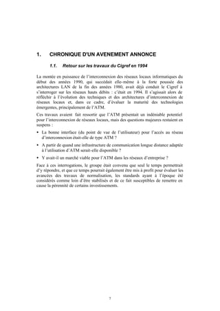 1.     CHRONIQUE D'UN AVENEMENT ANNONCE

       1.1.   Retour sur les travaux du Cigref en 1994

La montée en puissance de l’interconnexion des réseaux locaux informatiques du
début des années 1990, qui succédait elle- même à la forte poussée des
architectures LAN de la fin des années 1980, avait déjà conduit le Cigref à
s’interroger sur les réseaux hauts débits : c’était en 1994. Il s’agissait alors de
réfléchir à l’évolution des techniques et des architectures d’interconnexion de
réseaux locaux et, dans ce cadre, d’évaluer la maturité des technologies
émergentes, principalement de l’ATM.
Ces travaux avaient fait ressortir que l’ATM présentait un indéniable potentiel
pour l’interconnexion de réseaux locaux, mais des questions majeures restaient en
suspens :
• La bonne interface (du point de vue de l’utilisateur) pour l’accès au réseau
  d’interconnexion était-elle de type ATM ?
• A partir de quand une infrastructure de communication longue distance adaptée
  à l’utilisation d’ATM serait-elle disponible ?
• Y avait-il un marché viable pour l’ATM dans les réseaux d’entreprise ?
Face à ces interrogations, le groupe était convenu que seul le temps permettrait
d’y répondre, et que ce temps pourrait également être mis à profit pour évaluer les
avancées des travaux de normalisation, les standards ayant à l’époque été
considérés comme loin d’être stabilisés et de ce fait susceptibles de remettre en
cause la pérennité de certains investissements.




                                         7
 