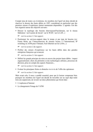 Compte tenu de toutes ces évolutions, les membres du Cigref ont donc décidé de
réactiver le dossier des hauts débits en 1997, considérant en particulier que des
premiers retours d’expérience étaient maintenant disponibles. L’agenda s’est dès
lors organisé autour des objectifs suivants :
• Dresser la typologie des besoins (hier/aujourd’hui/demain, sur le réseau
  fédérateur / sur le poste de travail / sur le WAN / sur le LAN...)
   + voir la section 1.5 du rapport.
• Positionner les services-support dans le temps et par type de besoins (ex:
  Frame Relay sur l’interconnexion de réseaux locaux à l’international, IP
  switching ou ATM pour l’Intranet, Fast Ethernet sur les LANs...).
   + voir la section 2 du rapport.
• Profiter des retours d’expérience sur les hauts débits dans des grandes
  entreprises françaises qui avancent.
   + voir la section 3.1 du rapport.
• Définir les grands principes de mise en oeuvre des projets hauts débits : impact
  organisationnel, choix du périmètre et des technologies utilisées, processus de
  décision, prise en compte des aspects financiers...
   + voir la section 3.2 du rapport.
• Evaluer les principaux freins et obstacles vis-à-vis de l’offre des opérateurs
   + voir la section 3.3 du rapport.
Mais avant cela, il nous a semblé essentiel, pour que le lecteur comprenne bien
pourquoi les membres du Cigref ont décidé de travailler sur un sujet déjà traité
trois ans auparavant, de revenir sur deux phénomènes qui feront date :
• L’explosion d’Internet
• Le changement d’image de l’ATM




                                         9
 
