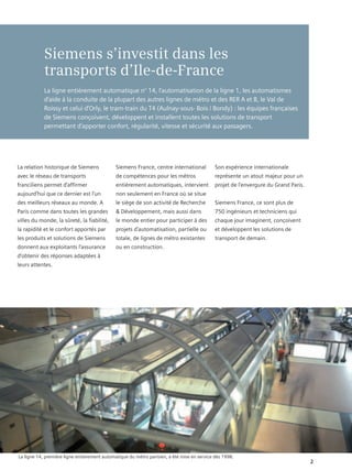 Siemens s’investit dans les
            transports d’Ile-de-France
            La ligne entièrement automatique n° 14, l’automatisation de la ligne 1, les automatismes
            d’aide à la conduite de la plupart des autres lignes de métro et des RER A et B, le Val de
            Roissy et celui d’Orly, le tram-train du T4 (Aulnay-sous- Bois / Bondy) : les équipes françaises
            de Siemens conçoivent, développent et installent toutes les solutions de transport
            permettant d’apporter confort, régularité, vitesse et sécurité aux passagers.




La relation historique de Siemens             Siemens France, centre international           Son expérience internationale
avec le réseau de transports                  de compétences pour les métros                 représente un atout majeur pour un
franciliens permet d’affirmer                 entièrement automatiques, intervient           projet de l’envergure du Grand Paris.
aujourd’hui que ce dernier est l’un           non seulement en France où se situe
des meilleurs réseaux au monde. A             le siège de son activité de Recherche          Siemens France, ce sont plus de
Paris comme dans toutes les grandes           & Développement, mais aussi dans               750 ingénieurs et techniciens qui
villes du monde, la sûreté, la fiabilité,     le monde entier pour participer à des          chaque jour imaginent, conçoivent
la rapidité et le confort apportés par        projets d’automatisation, partielle ou         et développent les solutions de
les produits et solutions de Siemens          totale, de lignes de métro existantes          transport de demain.
donnent aux exploitants l’assurance           ou en construction.
d’obtenir des réponses adaptées à
leurs attentes.




La ligne 14, première ligne entierement automatique du métro parisien, a été mise en service dès 1998.
                                                                                                                                     2
 