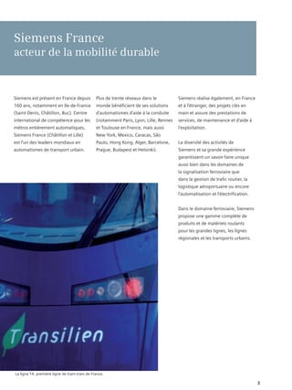 Siemens France
acteur de la mobilité durable



Siemens est présent en France depuis           Plus de trente réseaux dans le          Siemens réalise également, en France
160 ans, notamment en Ile-de-France            monde bénéficient de ses solutions      et à l’étranger, des projets clés en
(Saint-Denis, Châtillon, Buc). Centre          d’automatismes d’aide à la conduite     main et assure des prestations de
international de compétence pour les           (notamment Paris, Lyon, Lille, Rennes   services, de maintenance et d’aide à
métros entièrement automatiques,               et Toulouse en France, mais aussi       l’exploitation.
Siemens France (Châtillon et Lille)            New York, Mexico, Caracas, São
est l’un des leaders mondiaux en               Paulo, Hong Kong, Alger, Barcelone,     La diversité des activités de
automatismes de transport urbain.              Prague, Budapest et Helsinki).          Siemens et sa grande expérience
                                                                                       garantissent un savoir-faire unique
                                                                                       aussi bien dans les domaines de
                                                                                       la signalisation ferroviaire que
                                                                                       dans la gestion de trafic routier, la
                                                                                       logistique aéroportuaire ou encore
                                                                                       l’automatisation et l’électrification.


                                                                                       Dans le domaine ferroviaire, Siemens
                                                                                       propose une gamme complète de
                                                                                       produits et de matériels roulants
                                                                                       pour les grandes lignes, les lignes
                                                                                       régionales et les transports urbains.




La ligne T4, première ligne de tram-train de France.

                                                                                                                                3
 