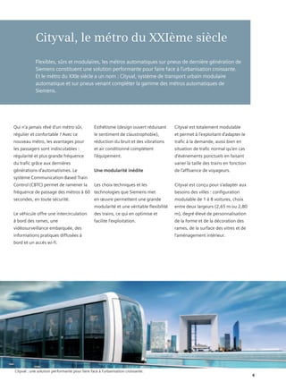 Cityval, le métro du XXIème siècle
            Flexibles, sûrs et modulaires, les métros automatiques sur pneus de dernière génération de
            Siemens constituent une solution performante pour faire face à l’urbanisation croissante.
            Et le métro du XXIe siècle a un nom : Cityval, système de transport urbain modulaire
            automatique et sur pneus venant compléter la gamme des métros automatiques de
            Siemens.




Qui n’a jamais rêvé d’un métro sûr,             Esthétisme (design ouvert réduisant       Cityval est totalement modulable
régulier et confortable ? Avec ce               le sentiment de claustrophobie),          et permet à l’exploitant d’adapter le
nouveau métro, les avantages pour               réduction du bruit et des vibrations      trafic à la demande, aussi bien en
les passagers sont indiscutables :              et air conditionné complètent             situation de trafic normal qu’en cas
régularité et plus grande fréquence             l’équipement.                             d’événements ponctuels en faisant
du trafic grâce aux dernières                                                             varier la taille des trains en fonction
générations d’automatismes. Le                  Une modularité inédite                    de l’affluence de voyageurs.
système Communication-Based Train
Control (CBTC) permet de ramener la             Les choix techniques et les               Cityval est conçu pour s’adapter aux
fréquence de passage des métros à 60 technologies que Siemens met                         besoins des villes : configuration
secondes, en toute sécurité.                    en œuvre permettent une grande            modulable de 1 à 8 voitures, choix
                                                modularité et une véritable flexibilité   entre deux largeurs (2,65 m ou 2,80
Le véhicule offre une intercirculation          des trains, ce qui en optimise et         m), degré élevé de personnalisation
à bord des rames, une                           facilite l’exploitation.                  de la forme et de la décoration des
vidéosurveillance embarquée, des                                                          rames, de la surface des vitres et de
informations pratiques diffusées à                                                        l’aménagement intérieur.
bord et un accès wi-fi.




Cityval : une solution performante pour faire face à l’urbanisation croissante.
                                                                                                                                    4
 