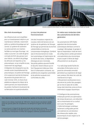 CDGVAL équipe les deux lignes du métro interne de l’aéroport Paris Charles de Gaulle.



    Des choix économiques                       Le souci de préserver                        Un métro sans conducteur doté
                                                l’environnement                              des automatismes de dernière
    Les infrastructures sont simplifiées                                                     génération
    pour un investissement réduit et une        Une des innovations majeures du
    maintenance maîtrisée, notamment            nouveau métro de Siemens est son             Les automatismes CBTC Radio
    grâce au système de guidage par rail        système de récupération de l’énergie         apportent des fonctionnalités
    central. Le système de roulement            de freinage qui permet des économies automatiques étendues comme le
    sur pneus permet une insertion              substantielles en termes de                  couplage / découplage, le garage en
    facilitée sur tout type d’ouvrage : sol,    consommation énergétique. Combiné            ligne et l’exploitation mixte de trains
    viaduc ou tunnel. Les coûts de génie        avec le fonctionnement en mode               de configurations variées permettant
    civil (près de 50 % des penses) sont        tout automatique et l’optimisation de        une exploitation plus économique
    ainsi réduits. Les efforts de guidage       la marche des trains, la déperdition         et plus souple à même de réagir
    du véhicule sont reportés sur les           d’énergie est ainsi minimisée.               efficacement en cas de panne.
    pneumatiques, ce qui simplifie la voie, Ses portes palières assurent fluidité
    notamment les aiguillages.                  et sécurité. Autant d’atouts qui en          • La radio large bande facilite les
    L’intégration de composants issus du        font l’équipement idéal pour faire           remontées d’information vers le
    monde routier (essentiellement les          face à l’urbanisation croissante, aux        poste de commande centralisé
    pneumatiques, le système de freinage problèmes de congestion automobile                  permettant aux exploitants de réagir
    et la suspension) permet de disposer        et de pollution auxquels sont                avec justesse. Elle réduit les coûts de
    de produits de grande série à un            confrontées les villes.                      maintenance en ligne.
    coût minimal. Enfin, le choix d’une                                                      • Elle permet le renforcement de la
    plateforme séparant le châssis de la                                                     sécurité et du confort des passagers
    cabine permet une industrialisation                                                      par la mise en place de la vidéo
    du produit, facilitant la localisation de                                                temps réel à bord des rames et d’une
    sa fabrication et sa personnalisation.                                                   information voyageur dynamique.


                                                                                             • L’intelligence des automatismes
                                                                                             embarqués permet une optimisation
Une réponse aux besoins de dessertes rapides et locales du Grand Paris
                                                                                             des temps de parcours, une réduction
Grâce à une vitesse maximale de 100 km/h, Cityval assure une liaison rapide                  de la consommation et un confort
entre les grands pôles de compétence, les aéroports et gares TGV du Grand                    accru pour les passagers.
Paris.
                                                                                             • Cette technologie numérique
Il répond aussi à l’objectif de desserte locale des territoires concernés.                   facilement configurable permet
Sa capacité modulable et flexible autorise un service 24 heures sur 24 en toute
sécurité pour transporter le million de voyageurs attendu quotidiennement.                   une extension et une évolution
                                                                                             des réseaux plus rapides, plus
                                                                                             économiques et sans impact sur le
                                                                                             service passager.


                                                                                                                                          5
 