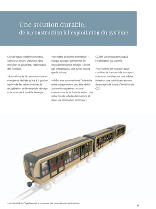 Une solution durable,
            de la construction à l’exploitation du système



Cityval est un système sur pneus,             • Un métro économe en énergie :            CO2 de la construction jusqu’à
silencieux et sans vibration, sans            chaque passager consomme en                l’exploitation du système.
émission de poussière, respectueux            équivalent essence environ 1,50 ml
des riverains.                                par km parcouru, soit 30 fois moins        • Ce système de transport peut
                                              que la voiture.                            combiner le transport de passagers
• La maîtrise de la consommation en                                                      et de marchandises sur une même
énergie est réalisée grâce à la gestion       • Grâce aux automatismes l’intervalle      infrastructure contribuant encore
optimisée des tables horaires, la             entre chaque métro peut être réduit        davantage à la baisse d’émission de
récupération de l’énergie de freinage         à une minute permettant une                CO2.
et le stockage à bord de l’énergie.           optimisation de la flotte de trains, une
                                              réduction de la taille des stations et
                                              donc une diminution de l’impact




La modularité du Cityval permet de composer des rames de une à huit voitures.
                                                                                                                               6
 