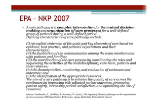 EPA – NKP 2007
•  A care pathway is a complex intervention for the mutual decision
   making and organisation of care processes for a well-defined
   group of patients during a well-defined period.
   Defining characteristics of care pathways include:
  (i) An explicit statement of the goals and key elements of care based on
  evidence, best practice, and patients’ expectations and their
  characteristics;
  (ii) the facilitation of the communication among the team members and
  with patients and families;
  (iii) the coordination of the care process by coordinating the roles and
  sequencing the activities of the multidisciplinary care team, patients and
  their relatives;
  (iv) the documentation, monitoring, and evaluation of variances and
  outcomes; and
  (v) the identification of the appropriate resources.
  The aim of a care pathway is to enhance the quality of care across the
  continuum by improving risk-adjusted patient outcomes, promoting
  patient safety, increasing patient satisfaction, and optimizing the use of
  resources.
  Source: Vanhaecht, K., De Witte, K. Sermeus, W. (2007). The impact of clinical pathways on the organisation
  of care processes. PhD dissertation KULeuven, 154pp, Katholieke Universiteit Leuven.
 