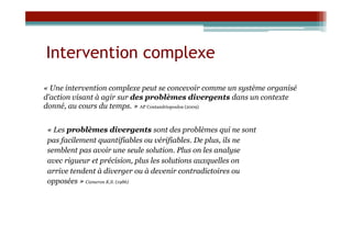 Intervention complexe
« Une intervention complexe peut se concevoir comme un système organisé
d’action visant à agir sur des problèmes divergents dans un contexte
donné, au cours du temps. » AP Contandriopoulos (2009)


 « Les problèmes divergents sont des problèmes qui ne sont
 pas facilement quantifiables ou vérifiables. De plus, ils ne
 semblent pas avoir une seule solution. Plus on les analyse
 avec rigueur et précision, plus les solutions auxquelles on
 arrive tendent à diverger ou à devenir contradictoires ou
 opposées » Cameron K.S. (1986)
 