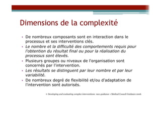 Dimensions de la complexité
•  De nombreux composants sont en interaction dans le
   processus et ses interventions clés.
•  Le nombre et la difficulté des comportements requis pour
   l'obtention du résultat final ou pour la réalisation du
   processus sont élevés.
•  Plusieurs groupes ou niveaux de l'organisation sont
   concernés par l'intervention.
•  Les résultats se distinguent par leur nombre et par leur
   variabilité.
•  De nombreux degré de flexibilité et/ou d'adaptation de
   l'intervention sont autorisés.

            « Developing and evaluating complex interventions: new guidance » Medical Council Guidance 2006
 