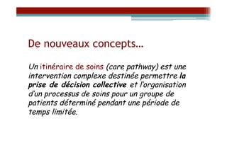 De nouveaux concepts…

Un itinéraire de soins (care pathway) est une
intervention complexe destinée permettre la
prise de décision collective et l’organisation
d’un processus de soins pour un groupe de
patients déterminé pendant une période de
temps limitée.
 