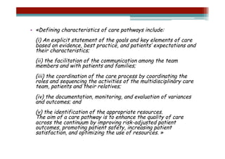 •  «Defining characteristics of care pathways include:
  (i) An explicit statement of the goals and key elements of care
  based on evidence, best practice, and patients’ expectations and
  their characteristics;
  (ii) the facilitation of the communication among the team
  members and with patients and families;
  (iii) the coordination of the care process by coordinating the
  roles and sequencing the activities of the multidisciplinary care
  team, patients and their relatives;
  (iv) the documentation, monitoring, and evaluation of variances
  and outcomes; and
  (v) the identification of the appropriate resources.
  The aim of a care pathway is to enhance the quality of care
  across the continuum by improving risk-adjusted patient
  outcomes, promoting patient safety, increasing patient
  satisfaction, and optimizing the use of resources. »
 