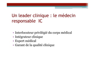 Un leader clinique : le médecin
responsable IC

•  Interlocuteur privilégié du corps médical
•  Intégrateur clinique
•  Expert médical
•  Garant de la qualité clinique
 