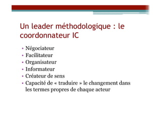 Un leader méthodologique : le
coordonnateur IC
•  Négociateur
•  Facilitateur
•  Organisateur
•  Informateur
•  Créateur de sens
•  Capacité de « traduire » le changement dans
   les termes propres de chaque acteur
 