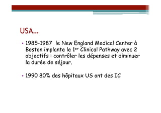 USA…
•  1985-1987 le New England Medical Center à
   Boston implante le 1er Clinical Pathway avec 2
   objectifs : contrôler les dépenses et diminuer
   la durée de séjour.

•  1990 80% des hôpitaux US ont des IC
 