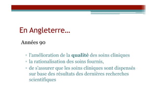 En Angleterre…
Années 90

 ▫  l'amélioration de la qualité des soins cliniques
 ▫  la rationalisation des soins fournis,
 ▫  de s'assurer que les soins cliniques sont dispensés
    sur base des résultats des dernières recherches
    scientifiques
 