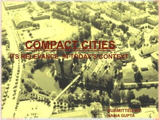 COMPACT CITIES
ITS RELEVANCE IN TODAY’S CONTEXT

SUBMITTED BY:
NAINA GUPTA

 