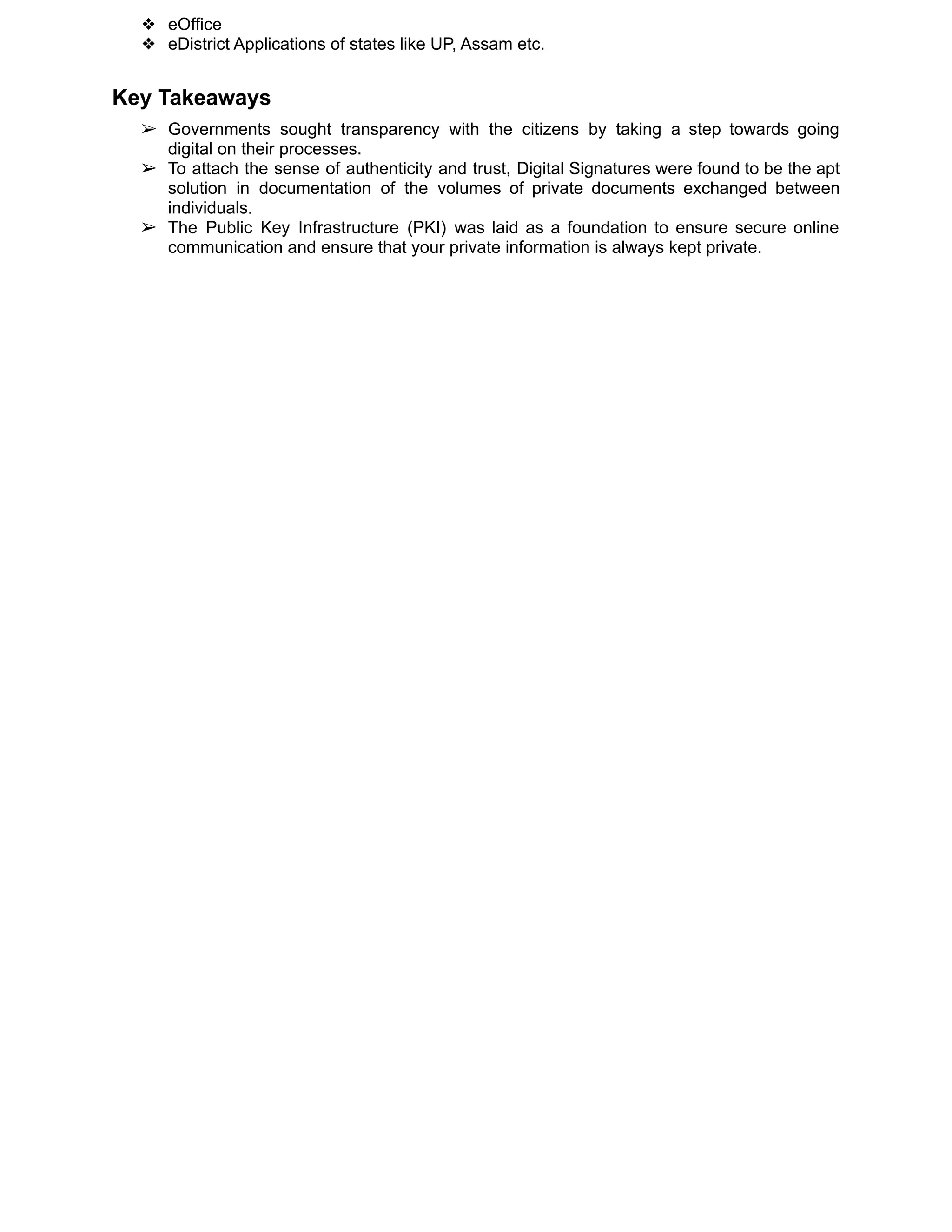 ❖ eOffice
❖ eDistrict Applications of states like UP, Assam etc.
Key Takeaways
➢ Governments sought transparency with the citizens by taking a step towards going
digital on their processes.
➢ To attach the sense of authenticity and trust, Digital Signatures were found to be the apt
solution in documentation of the volumes of private documents exchanged between
individuals.
➢ The Public Key Infrastructure (PKI) was laid as a foundation to ensure secure online
communication and ensure that your private information is always kept private.
 