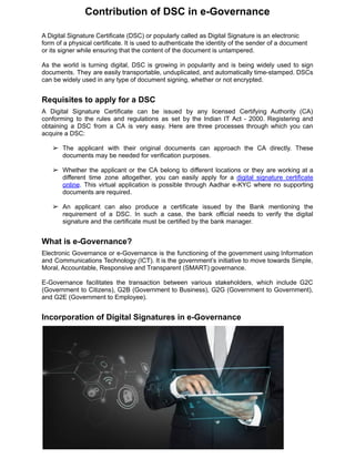 Contribution of DSC in e-Governance
A Digital Signature Certificate (DSC) or popularly called as Digital Signature is an electronic
form of a physical certificate. It is used to authenticate the identity of the sender of a document
or its signer while ensuring that the content of the document is untampered.
As the world is turning digital, DSC is growing in popularity and is being widely used to sign
documents. They are easily transportable, unduplicated, and automatically time-stamped. DSCs
can be widely used in any type of document signing, whether or not encrypted.
Requisites to apply for a DSC
A Digital Signature Certificate can be issued by any licensed Certifying Authority (CA)
conforming to the rules and regulations as set by the Indian IT Act - 2000. Registering and
obtaining a DSC from a CA is very easy. Here are three processes through which you can
acquire a DSC:
➢ The applicant with their original documents can approach the CA directly. These
documents may be needed for verification purposes.
➢ Whether the applicant or the CA belong to different locations or they are working at a
different time zone altogether, you can easily apply for a digital signature certificate
online. This virtual application is possible through Aadhar e-KYC where no supporting
documents are required.
➢ An applicant can also produce a certificate issued by the Bank mentioning the
requirement of a DSC. In such a case, the bank official needs to verify the digital
signature and the certificate must be certified by the bank manager.
What is e-Governance?
Electronic Governance or e-Governance is the functioning of the government using Information
and Communications Technology (ICT). It is the government’s initiative to move towards Simple,
Moral, Accountable, Responsive and Transparent (SMART) governance.
E-Governance facilitates the transaction between various stakeholders, which include G2C
(Government to Citizens), G2B (Government to Business), G2G (Government to Government),
and G2E (Government to Employee).
Incorporation of Digital Signatures in e-Governance
 