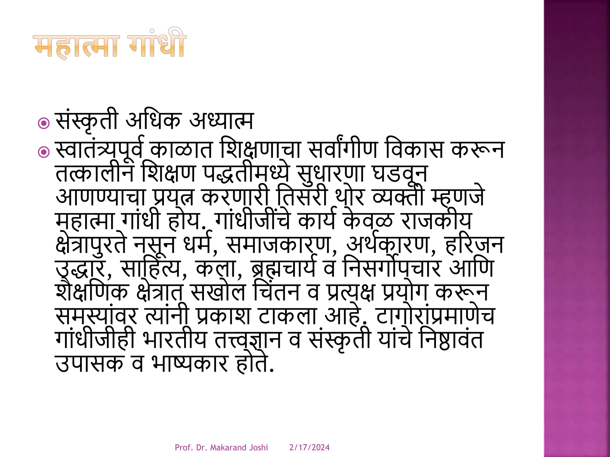  संस्क
ृ ती अधिक अध्यात्म
 स्वातंत्र्यपूर्व काळात धिक्षणाचा सर्ाांगीण धर्कास करून
तत्कालीन धिक्षण पद्धतीमध्ये सुिारणा घडर्ून
आणण्याचा प्रयत्न करणारी धतसरी थोर व्यक्ती म्हणजे
महात्मा गांिी होय. गांिीजींचे कायव क
े र्ळ राजकीय
क्षेत्रापुरते नसून िमव, समाजकारण, अथवकारण, हररजन
उद्धार, साधहत्य, कला, ब्रह्मचायव र् धनसगोपचार आधण
िैक्षधणक क्षेत्रात सखोल धचंतन र् प्रत्यक्ष प्रयोग करून
समस्ांर्र त्यांनी प्रकाि टाकला आहे. टागोरांप्रमाणेच
गांिीजीही भारतीय तत्त्वज्ञान र् संस्क
ृ ती यांचे धनष्ठार्ंत
उपासक र् भाष्यकार होते.
2/17/2024
Prof. Dr. Makarand Joshi
 