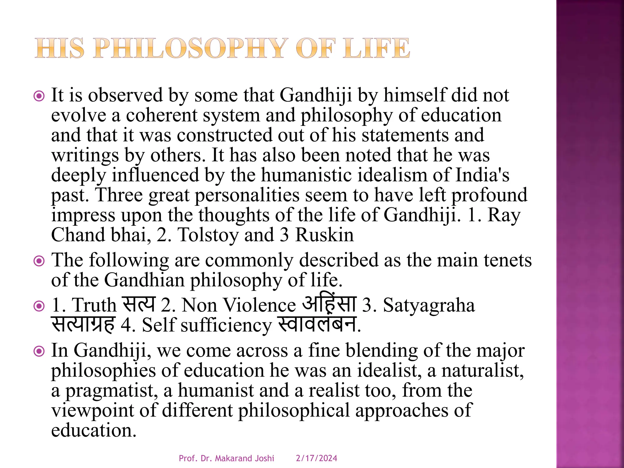  It is observed by some that Gandhiji by himself did not
evolve a coherent system and philosophy of education
and that it was constructed out of his statements and
writings by others. It has also been noted that he was
deeply influenced by the humanistic idealism of India's
past. Three great personalities seem to have left profound
impress upon the thoughts of the life of Gandhiji. 1. Ray
Chand bhai, 2. Tolstoy and 3 Ruskin
 The following are commonly described as the main tenets
of the Gandhian philosophy of life.
 1. Truth सत्य 2. Non Violence अधहंसा 3. Satyagraha
सत्याग्रह 4. Self sufficiency स्वार्लंबन.
 In Gandhiji, we come across a fine blending of the major
philosophies of education he was an idealist, a naturalist,
a pragmatist, a humanist and a realist too, from the
viewpoint of different philosophical approaches of
education.
2/17/2024
Prof. Dr. Makarand Joshi
 