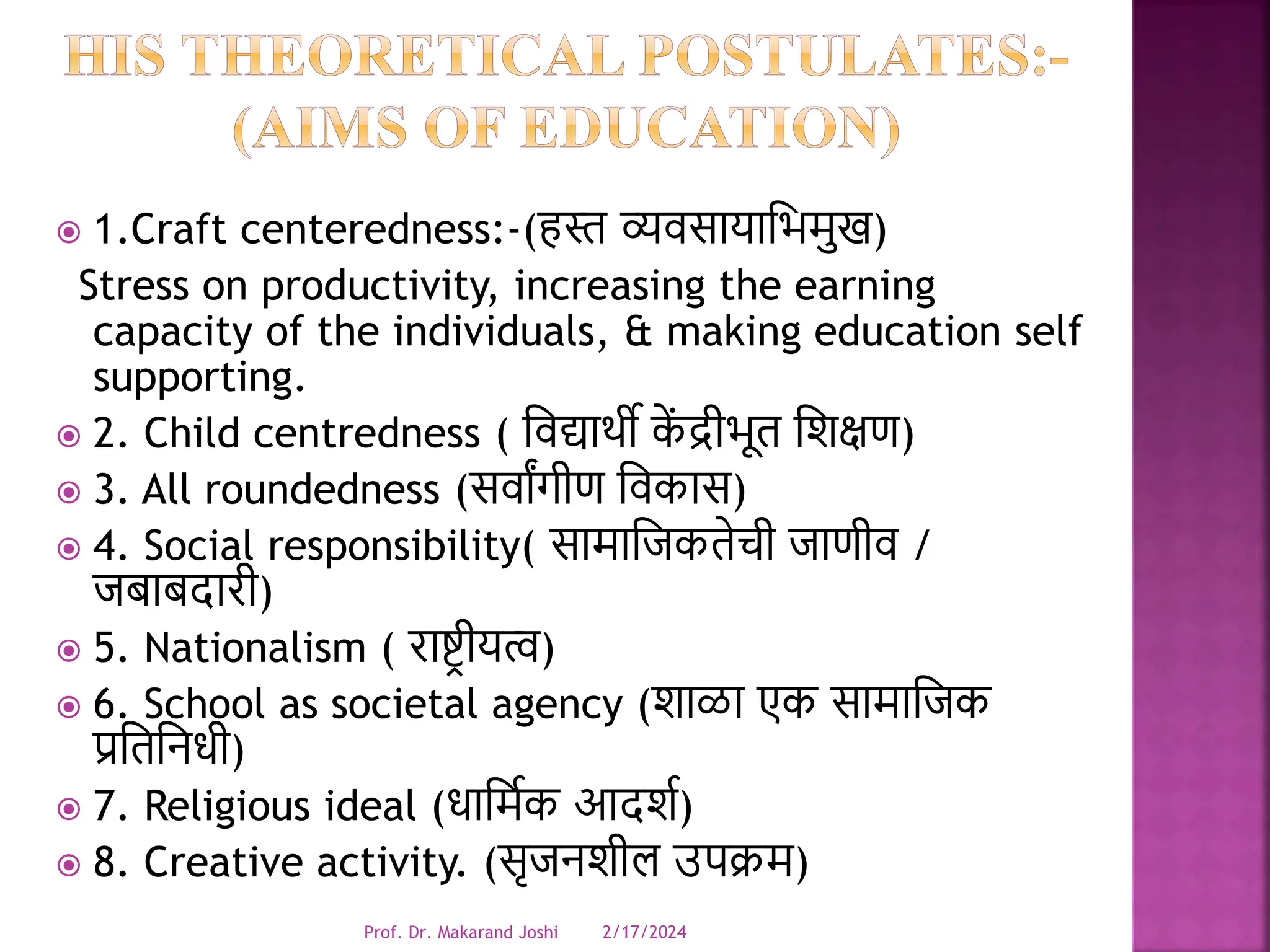  1.Craft centeredness:-(हस्त व्यर्सायाधभमुख)
Stress on productivity, increasing the earning
capacity of the individuals, & making education self
supporting.
 2. Child centredness ( धर्द्याथी क
ें द्रीभूत धिक्षण)
 3. All roundedness (सर्ाांगीण धर्कास)
 4. Social responsibility( सामाधजकतेची जाणीर् /
जबाबदारी)
 5. Nationalism ( राष्टर ीयत्व)
 6. School as societal agency (िाळा एक सामाधजक
प्रधतधनिी)
 7. Religious ideal (िाधमवक आदिव)
 8. Creative activity. (सृजनिील उपक्रम)
2/17/2024
Prof. Dr. Makarand Joshi
 