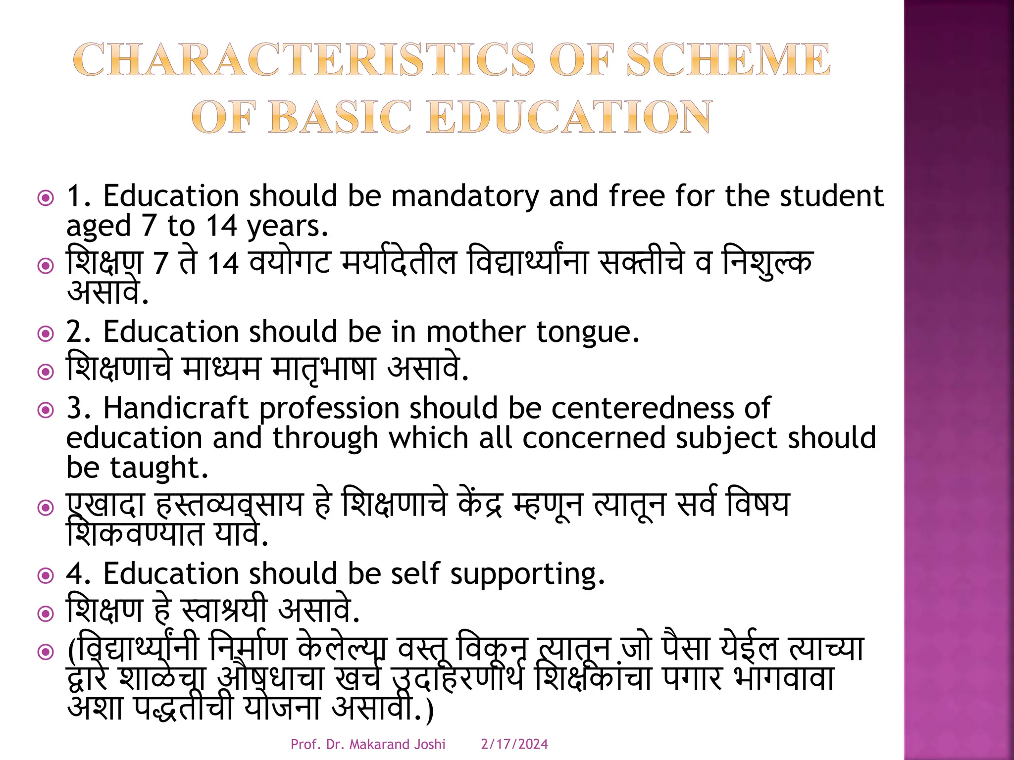  1. Education should be mandatory and free for the student
aged 7 to 14 years.
 धिक्षण 7 ते 14 र्योगट मयावदेतील धर्द्यार्थ्ाांना सक्तीचे र् धनिुल्क
असार्े.
 2. Education should be in mother tongue.
 धिक्षणाचे माध्यम मातृभाषा असार्े.
 3. Handicraft profession should be centeredness of
education and through which all concerned subject should
be taught.
 एखादा हस्तव्यर्साय हे धिक्षणाचे क
ें द्र म्हणून त्यातून सर्व धर्षय
धिकर्ण्यात यार्े.
 4. Education should be self supporting.
 धिक्षण हे स्वाश्रयी असार्े.
 (धर्द्यार्थ्ाांनी धनमावण क
े लेल्या र्स्तू धर्क
ू न त्यातून जो पैसा येईल त्याच्या
द्वारे िाळे चा औषिाचा खचव उदाहरणाथव धिक्षकांचा पगार भागर्ार्ा
अिा पद्धतीची योजना असार्ी.)
2/17/2024
Prof. Dr. Makarand Joshi
 