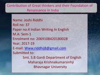 Contribution of Great thinkers and their Foundation of
Renaissance in India
Name: Joshi Riddhi
Roll no: 37
Paper no.4 Indian Writing In English
M.A: Sem-1
Enrolment no: 2069108420180028
Year; 2017-19
E-mail: Www.riddhij8@gmail.com
Submitted to:
Smt. S.B Gardi Department of English
Maharaja Krishnakumarsinhji
Bhavnagar University
 
