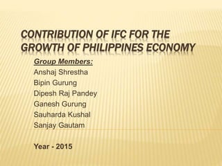 CONTRIBUTION OF IFC FOR THE
GROWTH OF PHILIPPINES ECONOMY
Group Members:
Anshaj Shrestha
Bipin Gurung
Dipesh Raj Pandey
Ganesh Gurung
Sauharda Kushal
Sanjay Gautam
Year - 2015
 
