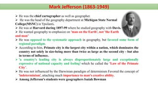  He was the chief cartographer as well as geographer.
 He was the head of the geography department at Michigan State Normal
College(MSNC) in Ypsilanti.
 He was at Harvard during 1897-99 where he studied geography with Davis.
 He wanted geography to emphasize on 'man on the Earth', not 'the Earth
and man’
 He was opposed to the systematic approach in geography, but favored some form of
regional paradigm.
 According to him, Primate city is the largest city within a nation, which dominates the
country not solely in size-being more than twice as large as the second city - but also
in terms of influence.
 'a country's leading city is always disproportionately large and exceptionally
expressive of national capacity and feeling'-which he called the 'Law of the Primate
City’.
 He was not influenced by the Darwinian paradigm of determinism Favored the concept of
'indeterminism', attaching much importance to man's creative ability.
 Among Jefferson's students were geographers Isaiah Bowman
Mark Jefferson (1863-1949)
 
