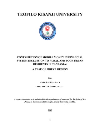 1
TEOFILO KISANJI UNIVERSITY
CONTRIBUTION OF MOBILE MONEY IN FINANCIAL
SYSTEM INCLUSSION TO RURAL AND POOR URBAN
RESIDENTS IN TANZANIA:
A CASE OF MBEYA REGION
BY:
AMOUR ABDALLA, A
REG. NO TEKU/BAEC/101322
A research proposal to be submitted for the requirement of an award for Bachelor of Arts
Degree in Economics of the Teofilo Kisanji University (TEKU).
2013
 