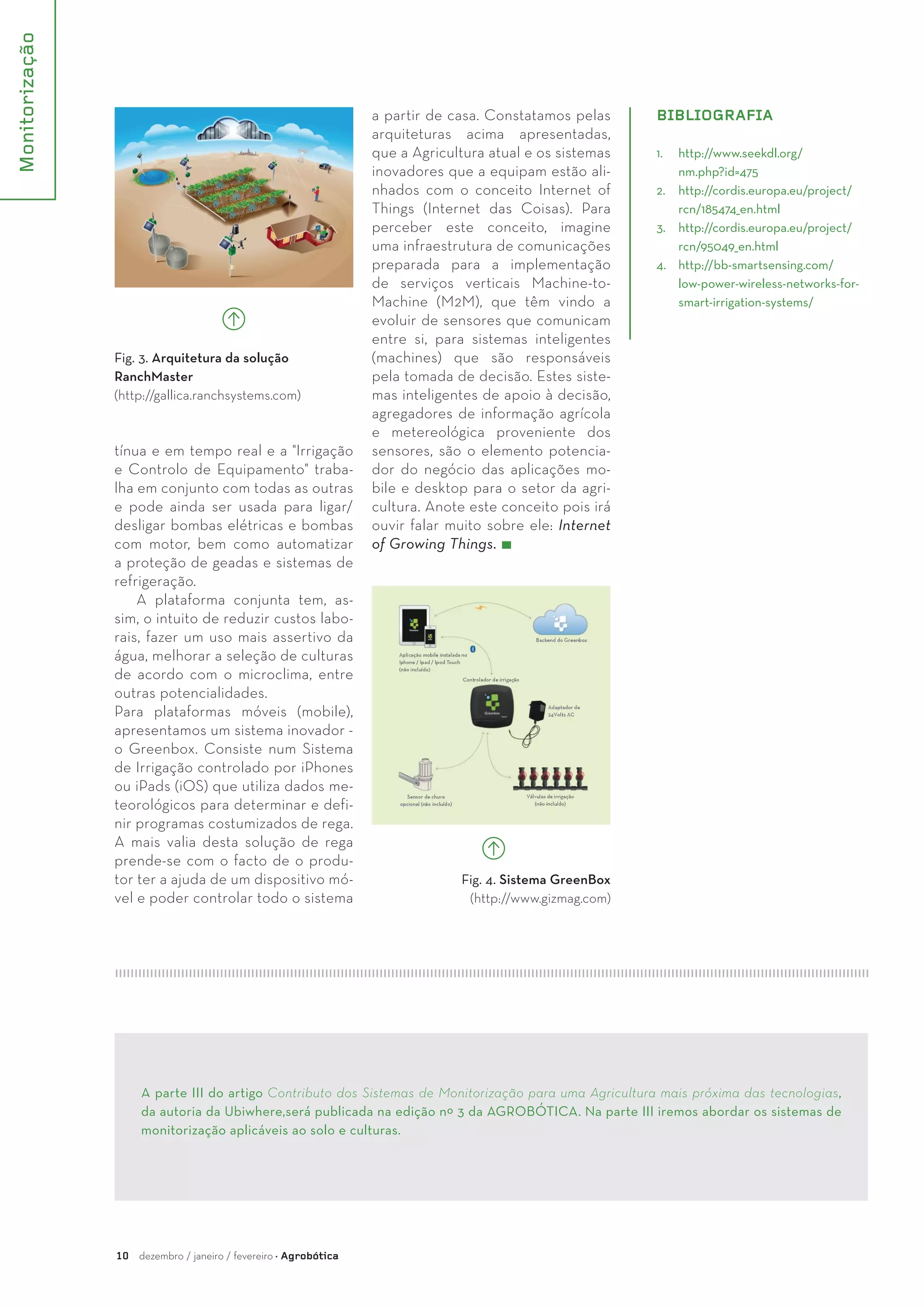 Monitorização
10 dezembro / janeiro / fevereiro · Agrobótica
Fig. 3. Arquitetura da solução
RanchMaster
(http://gallica.ranchsystems.com)
tínua e em tempo real e a "Irrigação
e Controlo de Equipamento" traba-
lha em conjunto com todas as outras
e pode ainda ser usada para ligar/
desligar bombas elétricas e bombas
com motor, bem como automatizar
a proteção de geadas e sistemas de
refrigeração.
A plataforma conjunta tem, as-
sim, o intuito de reduzir custos labo-
rais, fazer um uso mais assertivo da
água, melhorar a seleção de culturas
de acordo com o microclima, entre
outras potencialidades.
Para plataformas móveis (mobile),
apresentamos um sistema inovador -
o Greenbox. Consiste num Sistema
de Irrigação controlado por iPhones
ou iPads (iOS) que utiliza dados me-
teorológicos para determinar e defi-
nir programas costumizados de rega.
A mais valia desta solução de rega
prende-se com o facto de o produ-
tor ter a ajuda de um dispositivo mó-
vel e poder controlar todo o sistema
a partir de casa. Constatamos pelas
arquiteturas acima apresentadas,
que a Agricultura atual e os sistemas
inovadores que a equipam estão ali-
nhados com o conceito Internet of
Things (Internet das Coisas). Para
perceber este conceito, imagine
uma infraestrutura de comunicações
preparada para a implementação
de serviços verticais Machine-to-
Machine (M2M), que têm vindo a
evoluir de sensores que comunicam
entre si, para sistemas inteligentes
(machines) que são responsáveis
pela tomada de decisão. Estes siste-
mas inteligentes de apoio à decisão,
agregadores de informação agrícola
e metereológica proveniente dos
sensores, são o elemento potencia-
dor do negócio das aplicações mo-
bile e desktop para o setor da agri-
cultura. Anote este conceito pois irá
ouvir falar muito sobre ele: Internet
of Growing Things.
A parte III do artigo Contributo dos Sistemas de Monitorização para uma Agricultura mais próxima das tecnologias,
da autoria da Ubiwhere,será publicada na edição nº 3 da AGROBÓTICA. Na parte III iremos abordar os sistemas de
monitorização aplicáveis ao solo e culturas.
BIBLIOGRAFIA
1.	 http://www.seekdl.org/
nm.php?id=475
2.	 http://cordis.europa.eu/project/
rcn/185474_en.html
3.	 http://cordis.europa.eu/project/
rcn/95049_en.html
4.	 http://bb-smartsensing.com/
low-power-wireless-networks-for-
smart-irrigation-systems/
Fig. 4. Sistema GreenBox
(http://www.gizmag.com)
 
