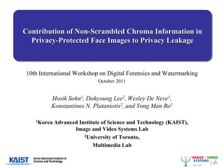 Contribution of Non-Scrambled Chroma Information in
  Privacy-Protected Face Images to Privacy Leakage



10th International Workshop on Digital Forensics and Watermarking
                             October 2011


         Hosik Sohn1, Dohyoung Lee2, Wesley De Neve1,
         Konstantinos N. Plataniotis2, and Yong Man Ro1

   1Korea   Advanced Institute of Science and Technology (KAIST),
                   Image and Video Systems Lab
                       2University of Toronto,

                           Multimedia Lab
 
