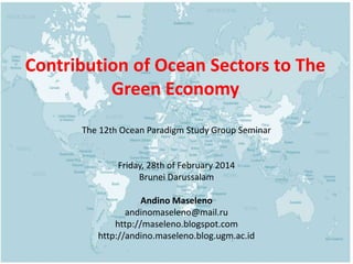 Contribution of Ocean Sectors to The 
Green Economy 
The 12th Ocean Paradigm Study Group Seminar 
Friday, 28th of February 2014 
Brunei Darussalam 
Andino Maseleno 
andinomaseleno@mail.ru 
http://maseleno.blogspot.com 
http://andino.maseleno.blog.ugm.ac.id 
 