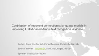 Author: Sonia Yousfia, Sid-Ahmed Berrania, Christophe Garciab
Source: elsevier，Volume 64, April 2017, Pages 245-254
Speaker: 李怡芬(1710731003)
Contribution of recurrent connectionist language models in
improving LSTM-based Arabic text recognition in videos
 