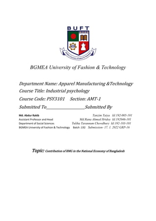BGMEA University of Fashion & Technology
Department Name: Apparel Manufacturing &Technology
Course Title: Industrial psychology
Course Code: PSY3101 Section: AMT-1
Submitted To Submitted By
Md. Abdur Rakib Tanzim Taiya Id:192-005-101
Assistant Professor and Head Md.Rana Ahmed Hridoy Id:192046-101
Department of Social Sciences Tuliha Tarannum Chowdhury Id:192-103-101
BGMEA University of Fashion & Technology Batch :192 Submission- 17. 1. 2022 GRP-16
Topic: Contribution of RMG in the National Economy of Bangladesh
 
