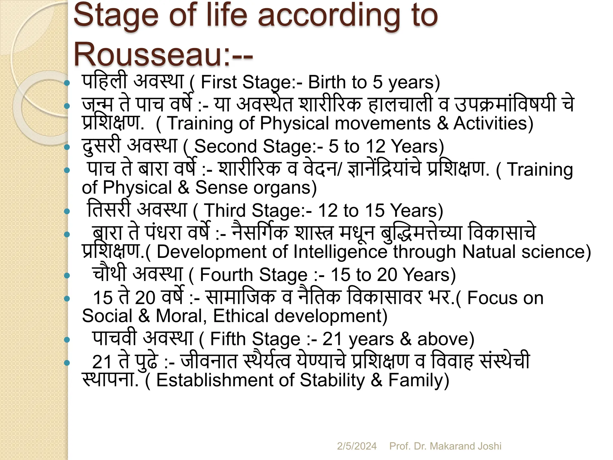 Stage of life according to
Rousseau:--
 पसहली अवस्था ( First Stage:- Birth to 5 years)
 जन्म ते पाच वषे :- या अवस्थेत शारीररक हालचाली व उपक्मांसवषयी चे
प्रसशक्षण. ( Training of Physical movements & Activities)
 दुसरी अवस्था ( Second Stage:- 5 to 12 Years)
 पाच ते िारा वषे :- शारीररक व वेदन/ ज्ञानेंसियांचे प्रसशक्षण. ( Training
of Physical & Sense organs)
 सतसरी अवस्था ( Third Stage:- 12 to 15 Years)
 िारा ते पंधरा वषे :- नैससगमक शास्त्र मधून िुस्द्धमत्तेच्या सवकासाचे
प्रसशक्षण.( Development of Intelligence through Natual science)
 चौथी अवस्था ( Fourth Stage :- 15 to 20 Years)
 15 ते 20 वषे :- सामासजक व नैसतक सवकासावर भर.( Focus on
Social & Moral, Ethical development)
 पाचवी अवस्था ( Fifth Stage :- 21 years & above)
 21 ते पुढे :- जीवनात स्थैयमत्व येण्याचे प्रसशक्षण व सववाह संस्थेची
स्थापना. ( Establishment of Stability & Family)
2/5/2024 Prof. Dr. Makarand Joshi
 