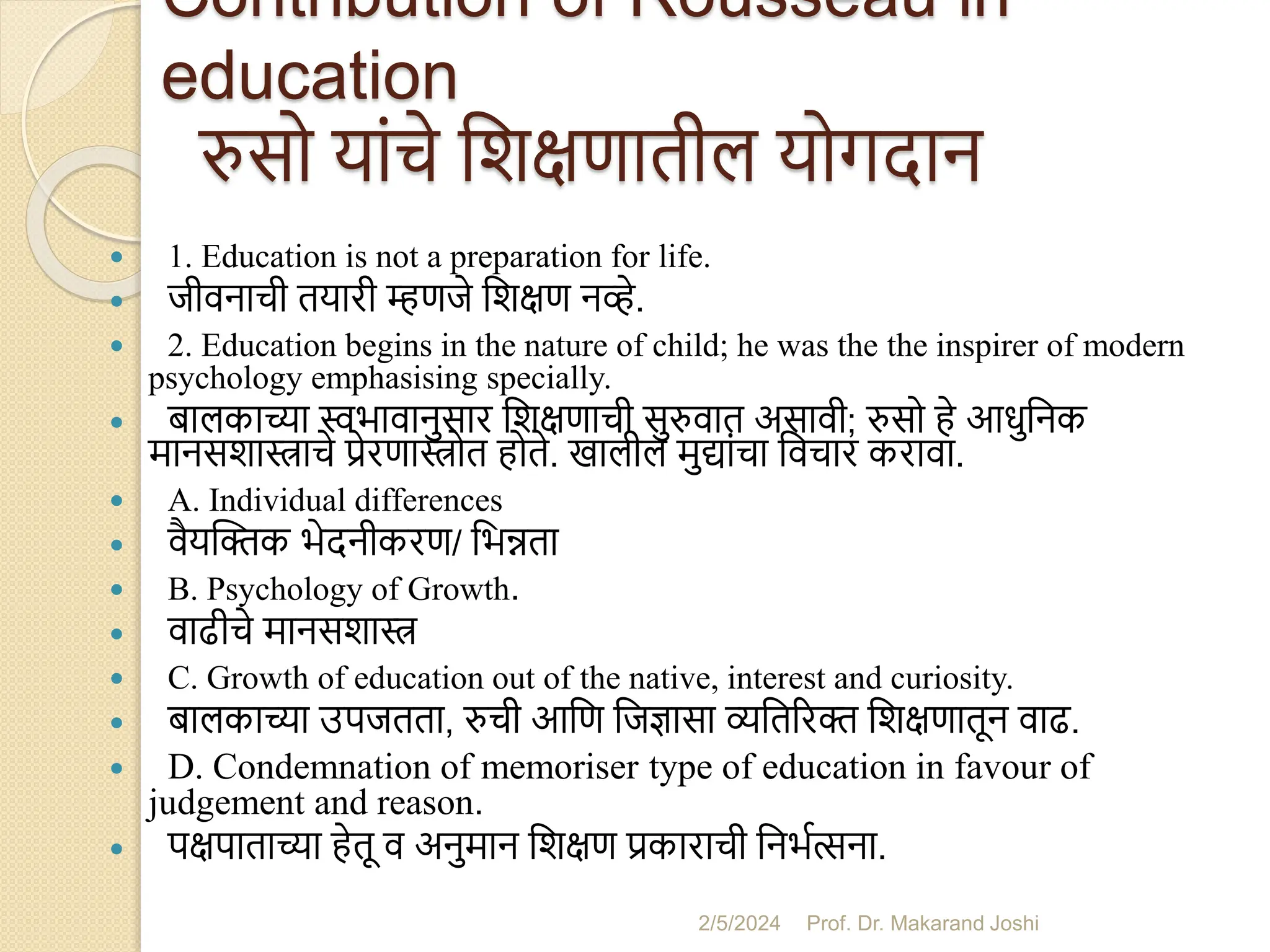 Contribution of Rousseau in
education
रुसो यांचे सशक्षणातील योगदान
 1. Education is not a preparation for life.
 जीवनाची तयारी म्हणजे सशक्षण नव्हे.
 2. Education begins in the nature of child; he was the the inspirer of modern
psychology emphasising specially.
 िालकाच्या स्वभावानुसार सशक्षणाची सुरुवात असावी; रुसो हे आधुसनक
मानसशास्त्राचे प्रेरणास्त्रोत होते. खालील मुद्ांचा सवचार करावा.
 A. Individual differences
 वैयस्िक भेदनीकरण/ सभन्नता
 B. Psychology of Growth.
 वाढीचे मानसशास्त्र
 C. Growth of education out of the native, interest and curiosity.
 िालकाच्या उपजतता, रुची आसण सजज्ञासा व्यसतररि सशक्षणातून वाढ.
 D. Condemnation of memoriser type of education in favour of
judgement and reason.
 पक्षपाताच्या हेतू व अनुमान सशक्षण प्रकाराची सनभमत्सना.
2/5/2024 Prof. Dr. Makarand Joshi
 