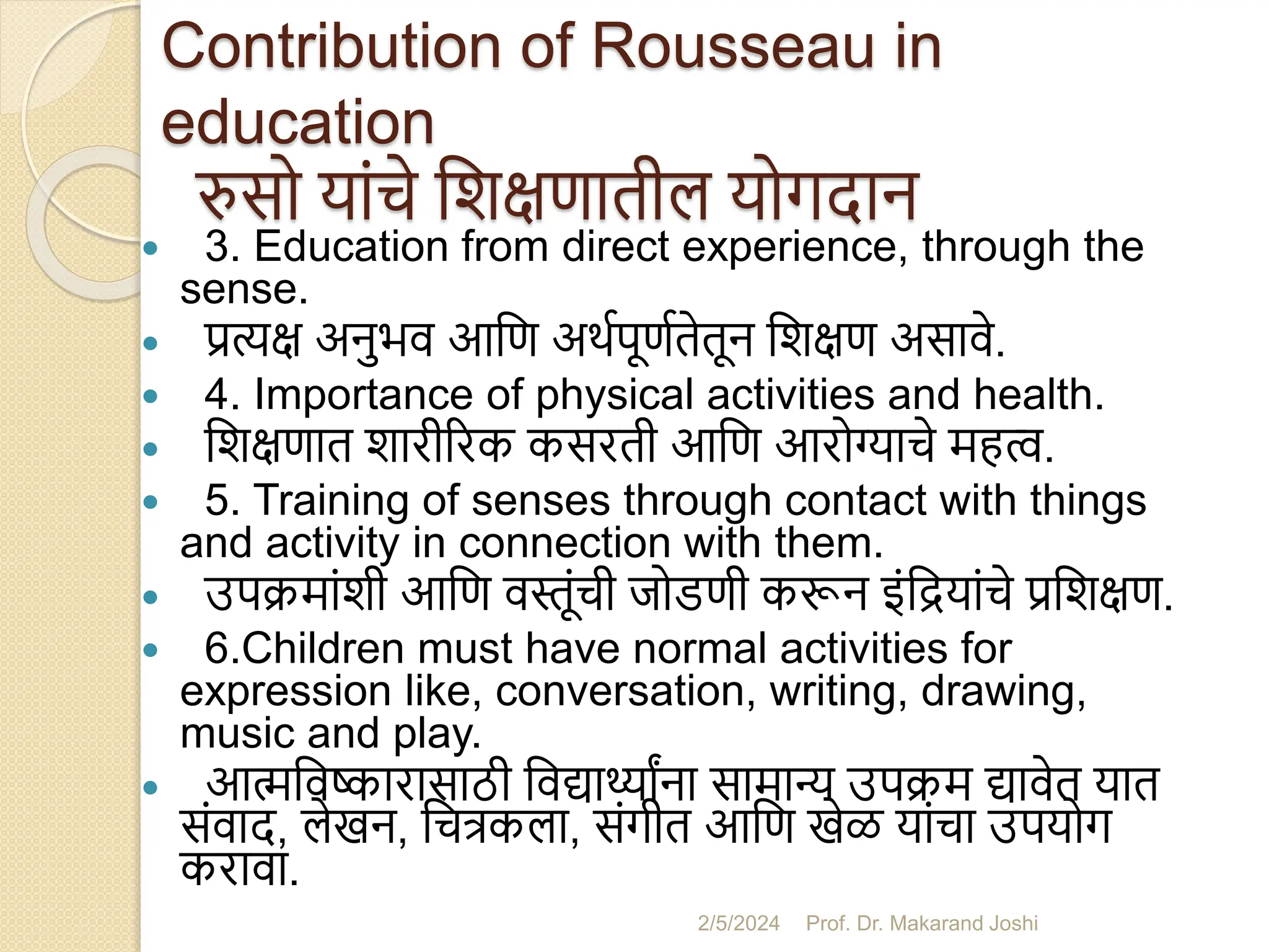 Contribution of Rousseau in
education
रुसो यांचे सशक्षणातील योगदान
 3. Education from direct experience, through the
sense.
 प्रत्यक्ष अनुभव आसण अथमपूणमतेतून सशक्षण असावे.
 4. Importance of physical activities and health.
 सशक्षणात शारीररक कसरती आसण आरोग्याचे महत्व.
 5. Training of senses through contact with things
and activity in connection with them.
 उपक्मांशी आसण वस्तूंची जोडणी करून इंसियांचे प्रसशक्षण.
 6.Children must have normal activities for
expression like, conversation, writing, drawing,
music and play.
 आत्मसवष्कारासाठी सवद्ार्थ्ांना सामान्य उपक्म द्ावेत यात
संवाद, लेखन, सचत्रकला, संगीत आसण खेळ यांचा उपयोग
करावा.
2/5/2024 Prof. Dr. Makarand Joshi
 