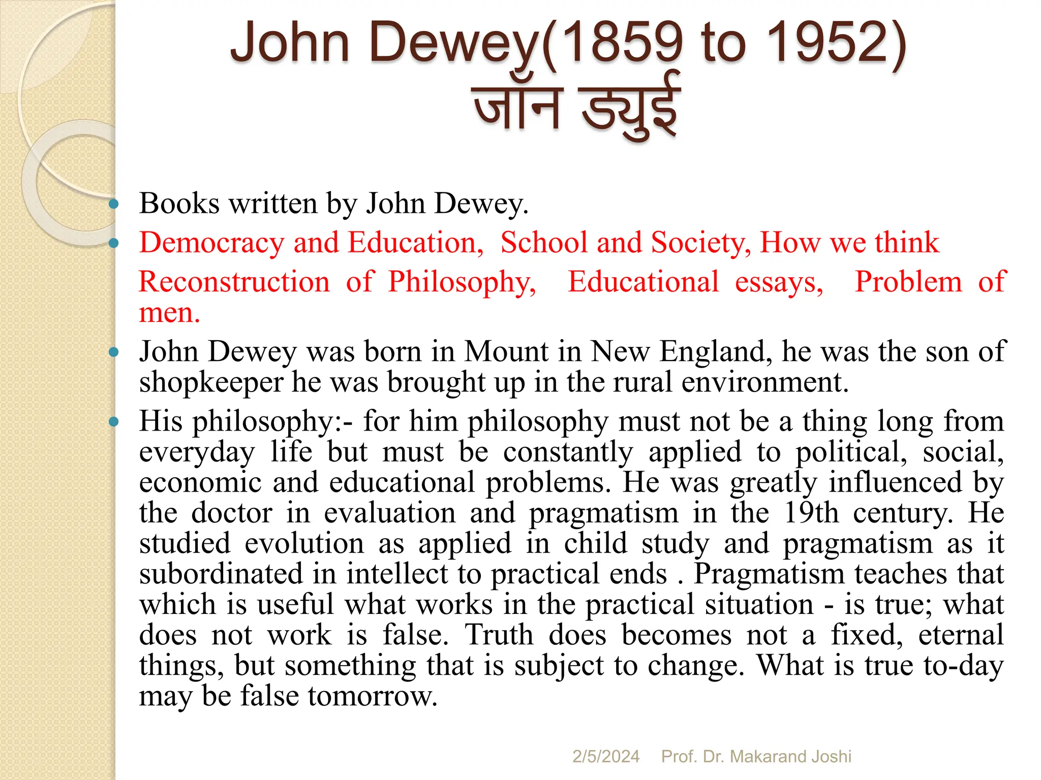 John Dewey(1859 to 1952)
जॉन ड्युई
 Books written by John Dewey.
 Democracy and Education, School and Society, How we think
Reconstruction of Philosophy, Educational essays, Problem of
men.
 John Dewey was born in Mount in New England, he was the son of
shopkeeper he was brought up in the rural environment.
 His philosophy:- for him philosophy must not be a thing long from
everyday life but must be constantly applied to political, social,
economic and educational problems. He was greatly influenced by
the doctor in evaluation and pragmatism in the 19th century. He
studied evolution as applied in child study and pragmatism as it
subordinated in intellect to practical ends . Pragmatism teaches that
which is useful what works in the practical situation - is true; what
does not work is false. Truth does becomes not a fixed, eternal
things, but something that is subject to change. What is true to-day
may be false tomorrow.
2/5/2024 Prof. Dr. Makarand Joshi
 