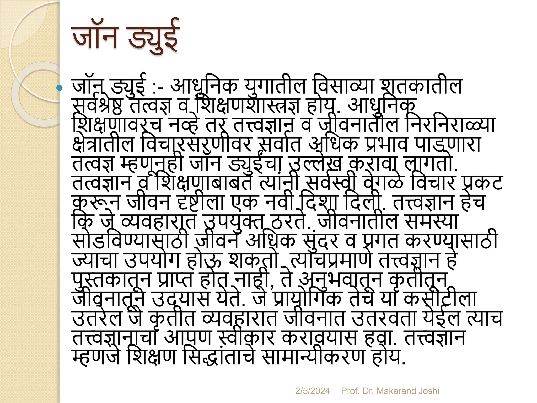 जॉन ड्युई
 जॉन ड्युई :- आधुसनक युगातील सवसाव्या शतकातील
सवमश्रेष्ठ तत्वज्ञ व सशक्षणशास्त्रज्ञ होय. आधुसनक
सशक्षणावरच नव्हे तर तत्त्वज्ञान व जीवनातील सनरसनराळ्या
क्षेत्रातील सवचारसरणीवर सवामत असधक प्रभाव पाडणारा
तत्वज्ञ म्हणूनही जॉन ड्युईंचा उल्लेख करावा लागतो.
तत्वज्ञान व सशक्षणािाित त्यांनी सवमस्वी वेगळे सवचार प्रकट
करून जीवन दृष्टीला एक नवी सदशा सदली. तत्त्वज्ञान हेच
सक जे व्यवहारात उपयुि ठरते. जीवनातील समस्या
सोडसवण्यासाठी जीवन असधक सुंदर व प्रगत करण्यासाठी
ज्याचा उपयोग होऊ शकतो. त्याचप्रमाणे तत्त्वज्ञान हे
पुस्तकातून प्राप्त होत नाही, ते अनुभवातून क
ृ तीतून
जीवनातून उदयास येते. जे प्रायोसगक तेच या कसोटीला
उतरेल जे क
ृ तीत व्यवहारात जीवनात उतरवता येईल त्याच
तत्त्वज्ञानाचा आपण स्वीकार करावयास हवा. तत्त्वज्ञान
म्हणजे सशक्षण ससद्धांताचे सामान्यीकरण होय.
2/5/2024 Prof. Dr. Makarand Joshi
 