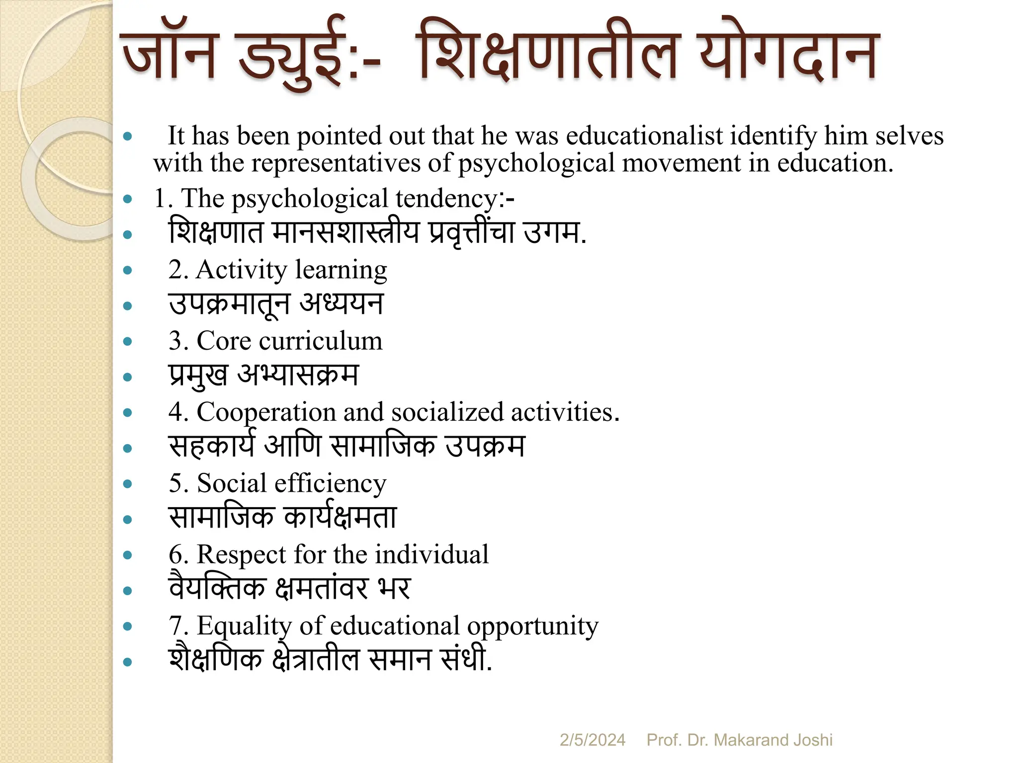 जॉन ड्युई:- सशक्षणातील योगदान
 It has been pointed out that he was educationalist identify him selves
with the representatives of psychological movement in education.
 1. The psychological tendency:-
 सशक्षणात मानसशास्त्रीय प्रवृत्तींचा उगम.
 2. Activity learning
 उपक्मातून अध्ययन
 3. Core curriculum
 प्रमुख अभ्यासक्म
 4. Cooperation and socialized activities.
 सहकायम आसण सामासजक उपक्म
 5. Social efficiency
 सामासजक कायमक्षमता
 6. Respect for the individual
 वैयस्िक क्षमतांवर भर
 7. Equality of educational opportunity
 शैक्षसणक क्षेत्रातील समान संधी.
2/5/2024 Prof. Dr. Makarand Joshi
 