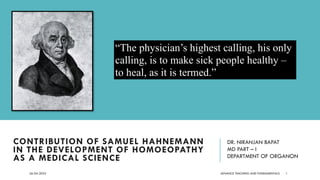 ADVANCE TEACHING AND FUNDAMENTALS
CONTRIBUTION OF SAMUEL HAHNEMANN
IN THE DEVELOPMENT OF HOMOEOPATHY
AS A MEDICAL SCIENCE
DR. NIRANJAN BAPAT
MD PART – I
DEPARTMENT OF ORGANON
26-04-2022 1
“The physician’s highest calling, his only
calling, is to make sick people healthy –
to heal, as it is termed.”
 