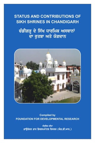STATUS AND CONTRIBUTIONS OF
SIKH SHRINES IN CHANDIGARH
cMfIgVH dy is`K Dwrimk AsQwnW
dw ruqbw Aqy Xogdwn
sMkilq kIqw
&waufySn &wr ifvlpmyNtl irsrc (AY&.fI.Awr.)
Compiled by
FOUNDATION FOR DEVELOPMENTAL RESEARCH
 