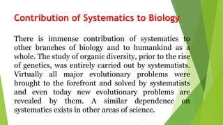 Contribution of Systematics to Biology
There is immense contribution of systematics to
other branches of biology and to humankind as a
whole. The study of organic diversity, prior to the rise
of genetics, was entirely carried out by systematists.
Virtually all major evolutionary problems were
brought to the forefront and solved by systematists
and even today new evolutionary problems are
revealed by them. A similar dependence on
systematics exists in other areas of science.
 
