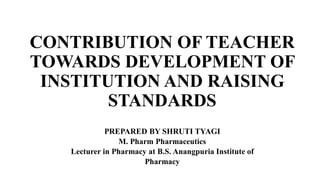 CONTRIBUTION OF TEACHER
TOWARDS DEVELOPMENT OF
INSTITUTION AND RAISING
STANDARDS
PREPARED BY SHRUTI TYAGI
M. Pharm Pharmaceutics
Lecturer in Pharmacy at B.S. Anangpuria Institute of
Pharmacy
 