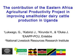 The contribution of the Eastern Africa
Agricultural Productivity Project in
improving smallholder dairy cattle
production in Uganda
1
Lukwago, G., 2
Kabirizi J., 2
Kirunda H., & 2
Oluka J.
1
EAAPP-PCU, Entebbe
2
National Livestock Resources Research Institute
 