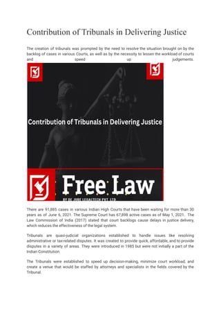 Contribution of Tribunals in Delivering Justice
The creation of tribunals was prompted by the need to resolve the situation brought on by the
backlog of cases in various Courts, as well as by the necessity to lessen the workload of courts
and speed up judgements.
There are 91,885 cases in various Indian High Courts that have been waiting for more than 30
years as of June 6, 2021. The Supreme Court has 67,898 active cases as of May 1, 2021. The
Law Commission of India (2017) stated that court backlogs cause delays in justice delivery,
which reduces the effectiveness of the legal system.
Tribunals are quasi-judicial organizations established to handle issues like resolving
administrative or tax-related disputes. It was created to provide quick, affordable, and to provide
disputes in a variety of areas. They were introduced in 1985 but were not initially a part of the
Indian Constitution.
The Tribunals were established to speed up decision-making, minimize court workload, and
create a venue that would be staffed by attorneys and specialists in the fields covered by the
Tribunal.
 